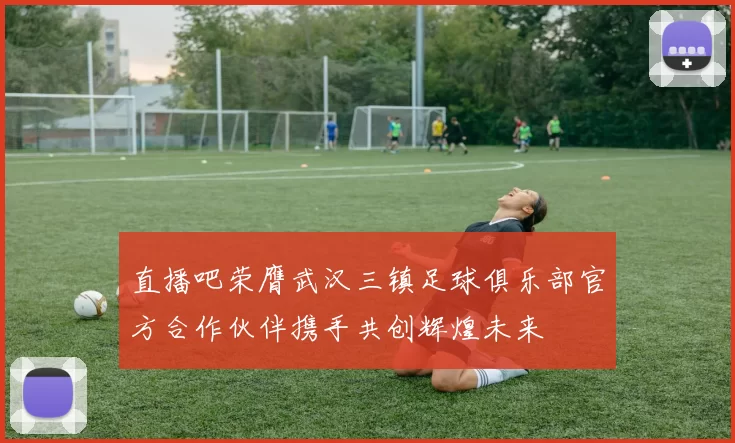 直播吧荣膺武汉三镇足球俱乐部官方合作伙伴携手共创辉煌未来