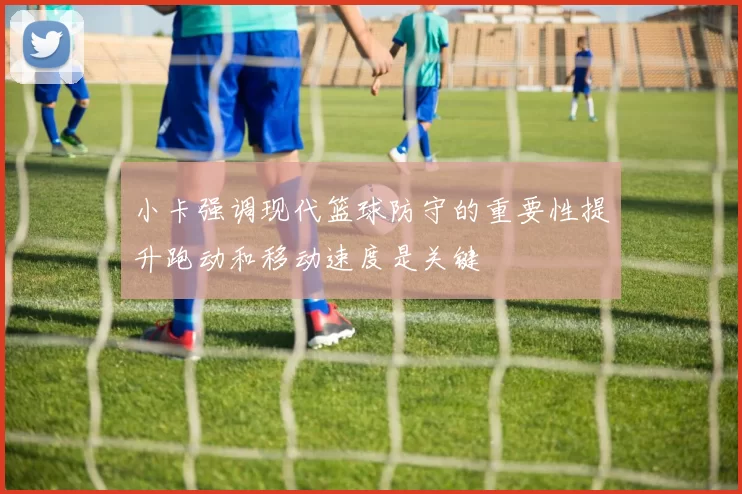 小卡强调现代篮球防守的重要性提升跑动和移动速度是关键