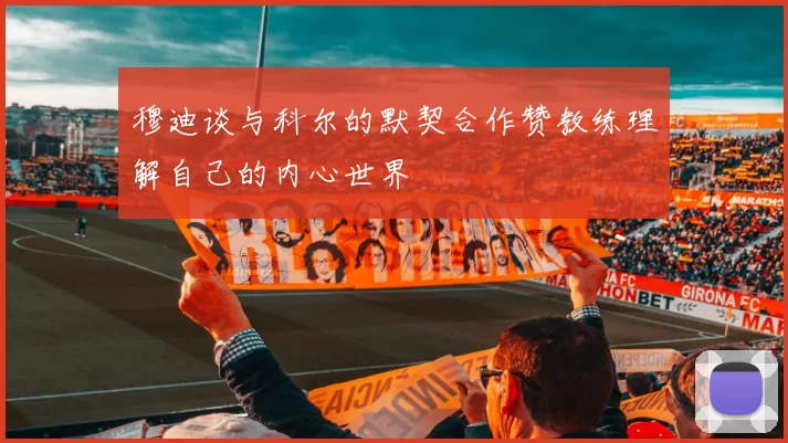 穆迪谈与科尔的默契合作赞教练理解自己的内心世界