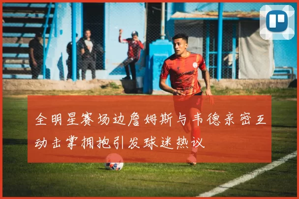 全明星赛场边詹姆斯与韦德亲密互动击掌拥抱引发球迷热议