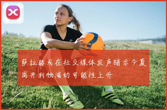 萨拉赫或在社交媒体发声暗示今夏离开利物浦的可能性上升