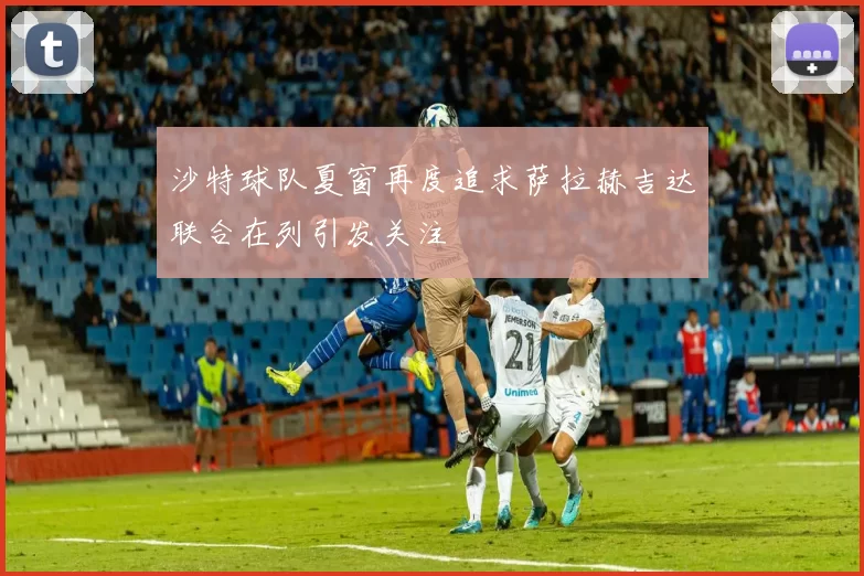 沙特球队夏窗再度追求萨拉赫吉达联合在列引发关注