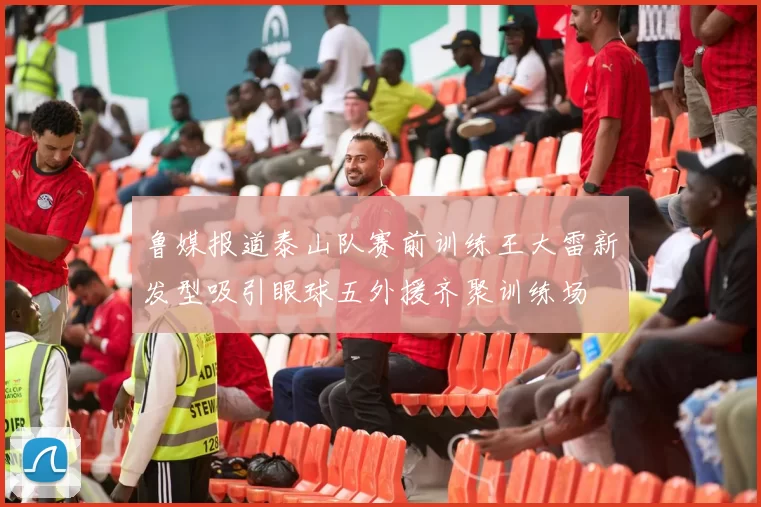鲁媒报道泰山队赛前训练王大雷新发型吸引眼球五外援齐聚训练场