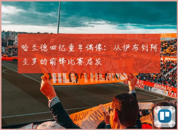 哈兰德回忆童年偶像：从伊布到阿圭罗的前锋比赛启发