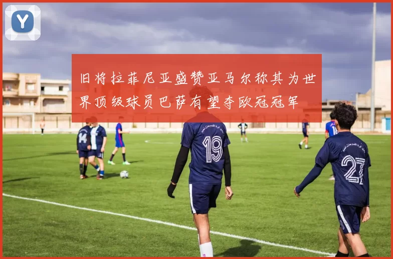 旧将拉菲尼亚盛赞亚马尔称其为世界顶级球员巴萨有望夺欧冠冠军