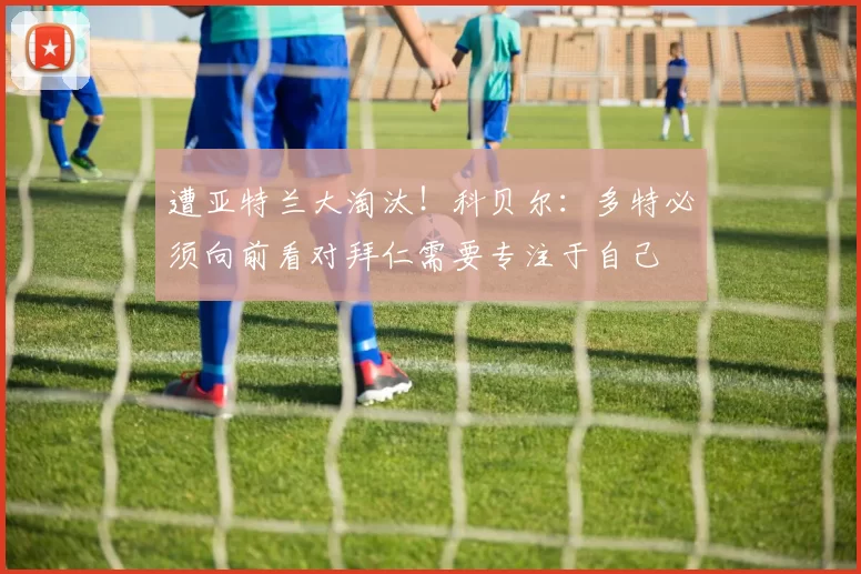 遭亚特兰大淘汰！科贝尔：多特必须向前看对拜仁需要专注于自己