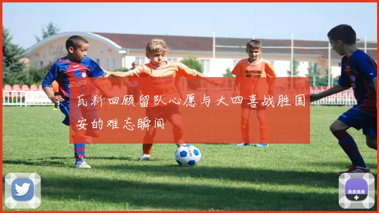 瓦科回顾留队心愿与大四喜战胜国安的难忘瞬间