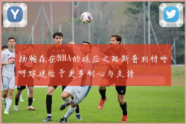 杨瀚森在NBA的适应之路斯普利特呼吁球迷给予更多耐心与支持