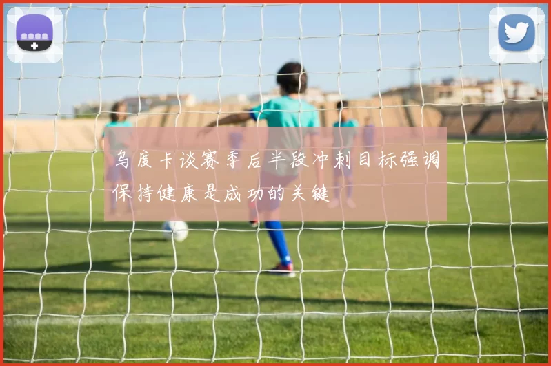 乌度卡谈赛季后半段冲刺目标强调保持健康是成功的关键