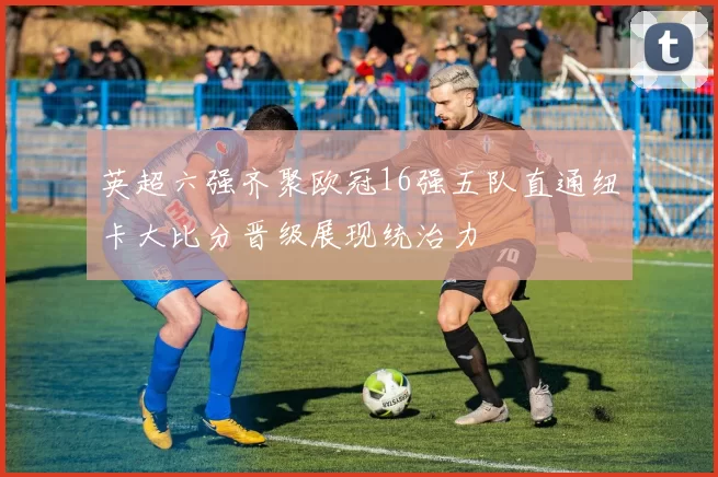 英超六强齐聚欧冠16强五队直通纽卡大比分晋级展现统治力