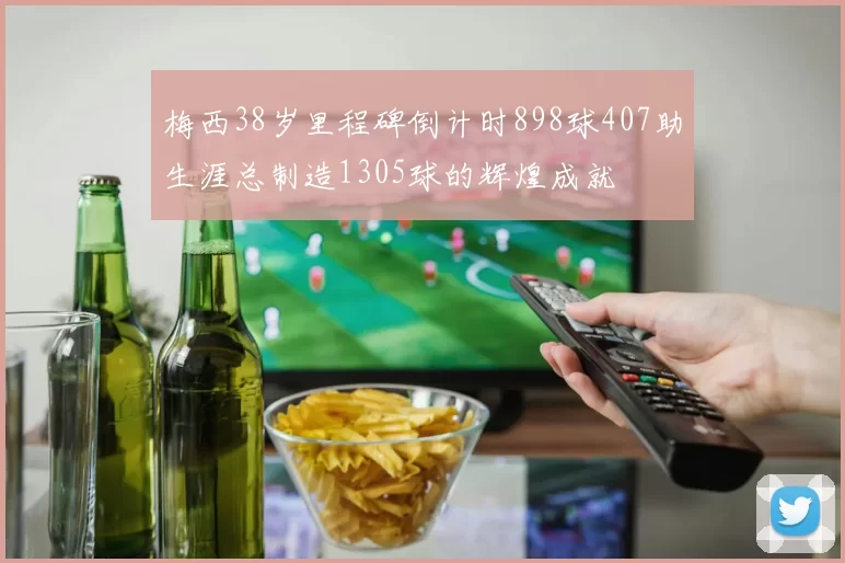 梅西38岁里程碑倒计时898球407助生涯总制造1305球的辉煌成就