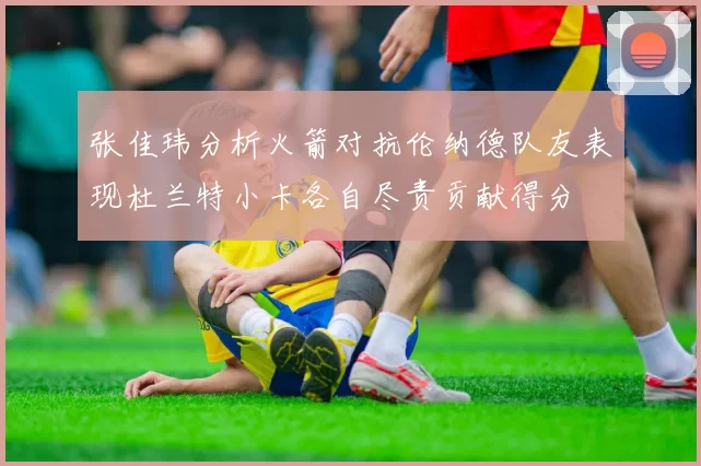 张佳玮分析火箭对抗伦纳德队友表现杜兰特小卡各自尽责贡献得分