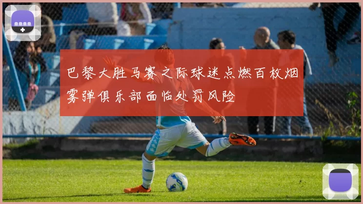 巴黎大胜马赛之际球迷点燃百枚烟雾弹俱乐部面临处罚风险