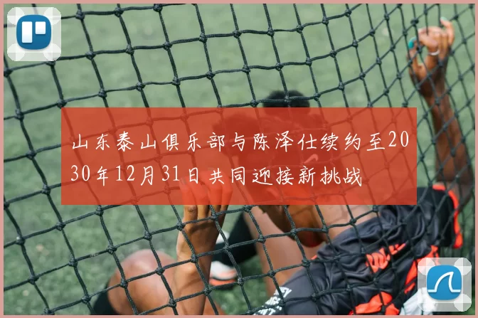 山东泰山俱乐部与陈泽仕续约至2030年12月31日共同迎接新挑战