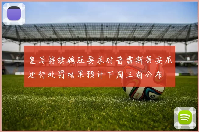 皇马持续施压要求对普雷斯蒂安尼进行处罚结果预计下周三前公布