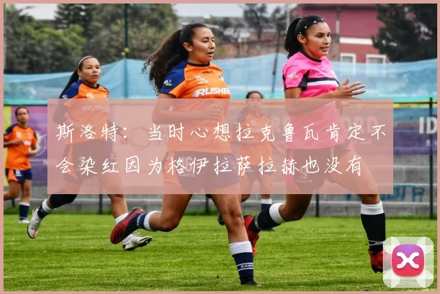 斯洛特：当时心想拉克鲁瓦肯定不会染红因为格伊拉萨拉赫也没有
