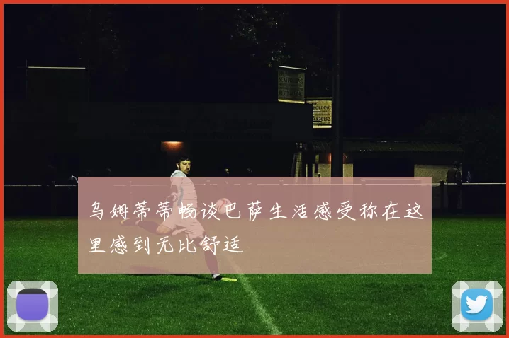乌姆蒂蒂畅谈巴萨生活感受称在这里感到无比舒适