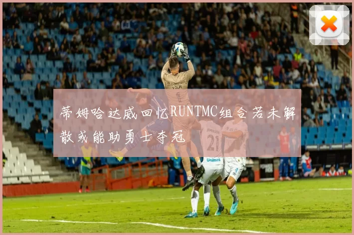 蒂姆哈达威回忆RUNTMC组合若未解散或能助勇士夺冠